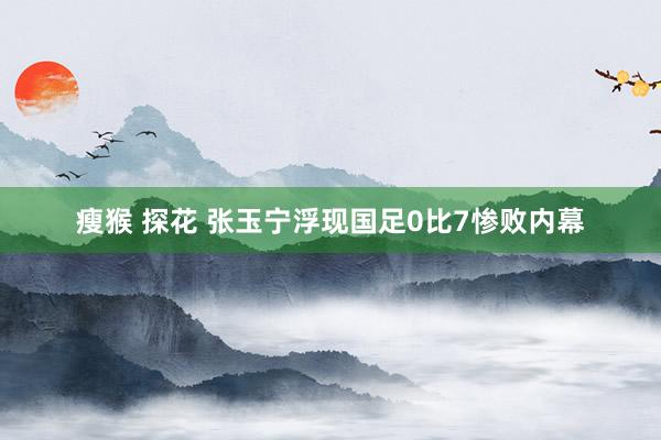 瘦猴 探花 张玉宁浮现国足0比7惨败内幕