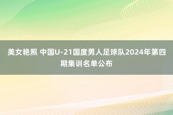 美女艳照 中国U-21国度男人足球队2024年第四期集训名单公布