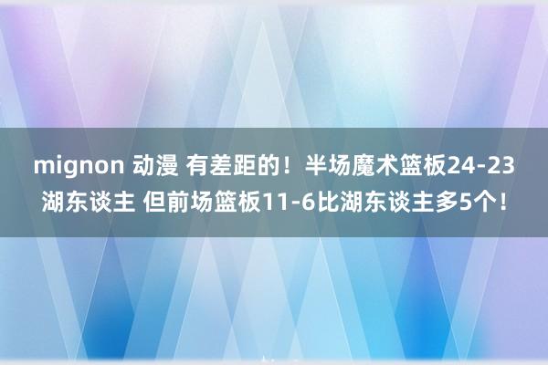 mignon 动漫 有差距的！半场魔术篮板24-23湖东谈主 但前场篮板11-6比湖东谈主多5个！