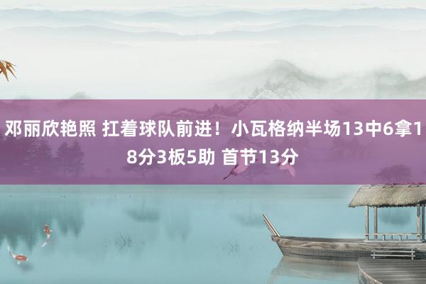 邓丽欣艳照 扛着球队前进！小瓦格纳半场13中6拿18分3板5助 首节13分