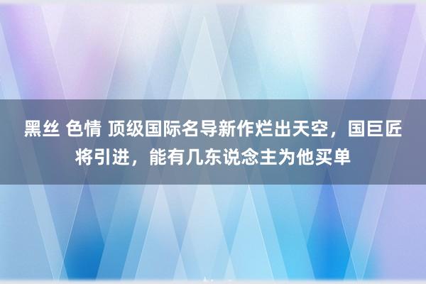 黑丝 色情 顶级国际名导新作烂出天空，国巨匠将引进，能有几东说念主为他买单