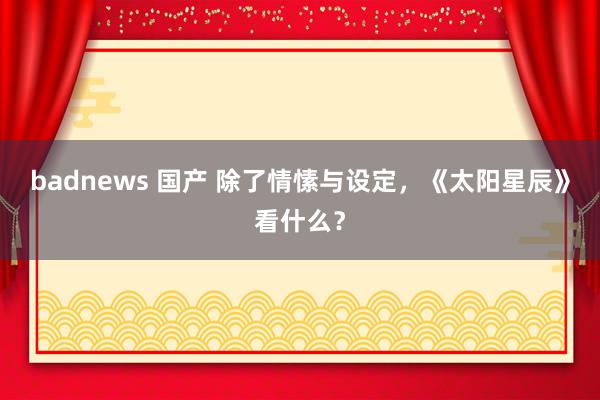 badnews 国产 除了情愫与设定，《太阳星辰》看什么？