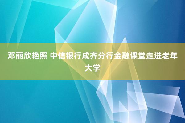 邓丽欣艳照 中信银行成齐分行金融课堂走进老年大学