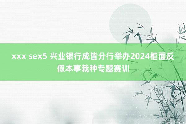 xxx sex5 兴业银行成皆分行举办2024柜面反假本事栽种专题赛训