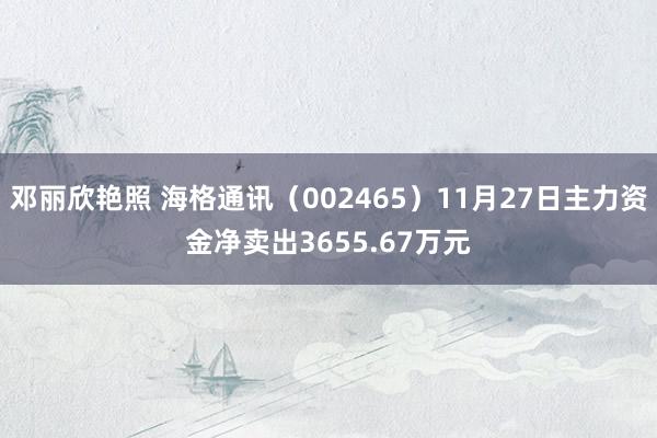 邓丽欣艳照 海格通讯（002465）11月27日主力资金净卖出3655.67万元