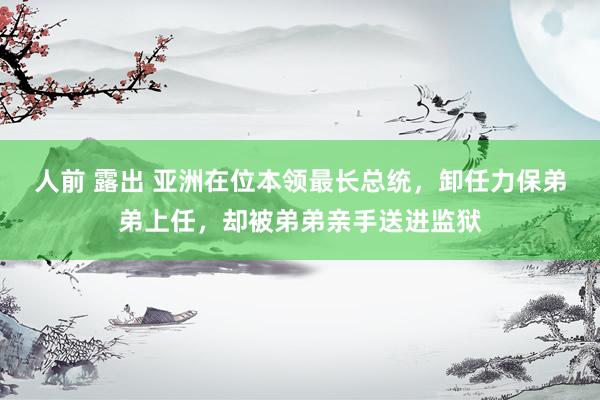 人前 露出 亚洲在位本领最长总统，卸任力保弟弟上任，却被弟弟亲手送进监狱