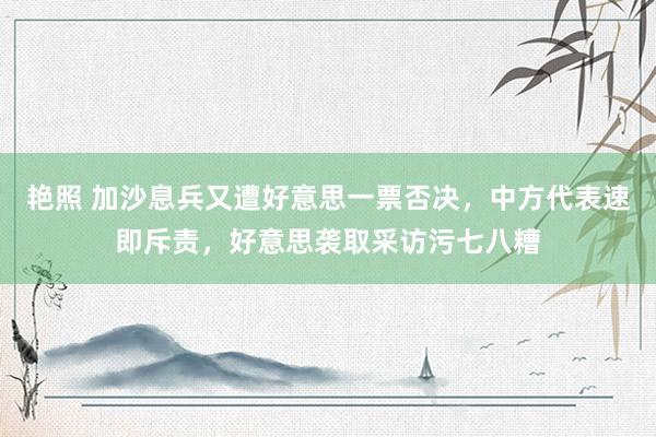 艳照 加沙息兵又遭好意思一票否决，中方代表速即斥责，好意思袭取采访污七八糟