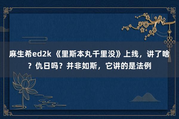 麻生希ed2k 《里斯本丸千里没》上线，讲了啥？仇日吗？并非如斯，它讲的是法例