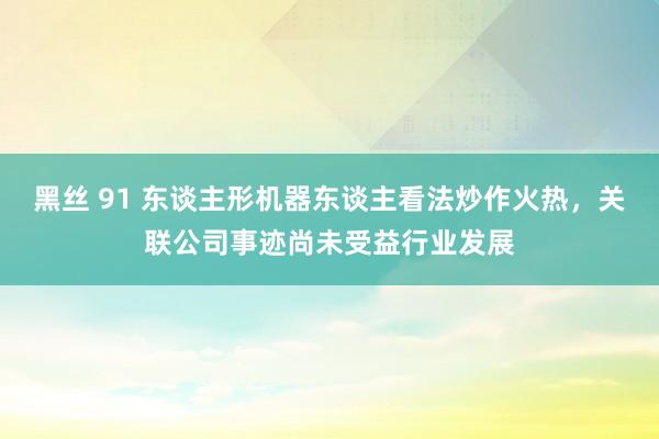 黑丝 91 东谈主形机器东谈主看法炒作火热，关联公司事迹尚未受益行业发展