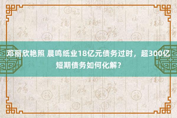 邓丽欣艳照 晨鸣纸业18亿元债务过时，超300亿短期债务如何化解？