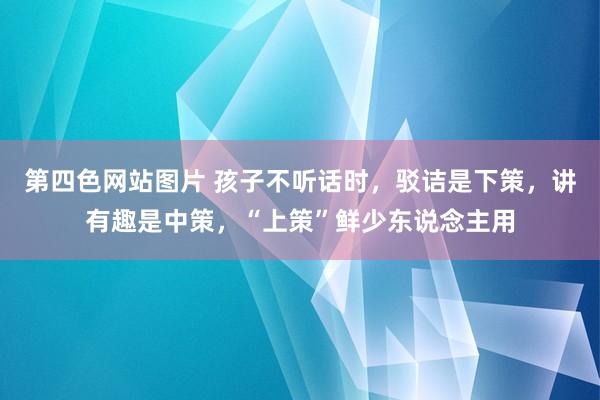 第四色网站图片 孩子不听话时，驳诘是下策，讲有趣是中策，“上策”鲜少东说念主用