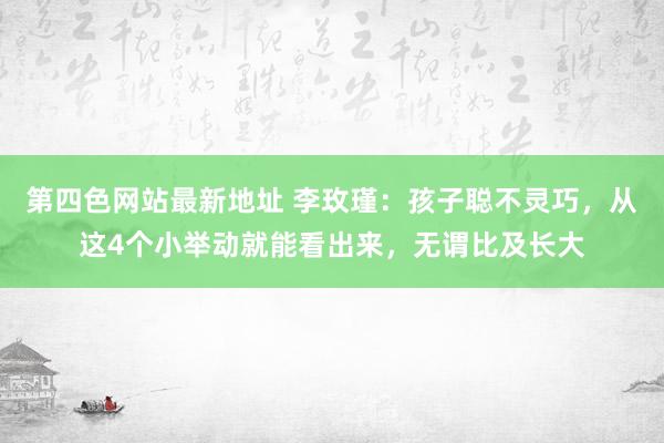 第四色网站最新地址 李玫瑾：孩子聪不灵巧，从这4个小举动就能看出来，无谓比及长大