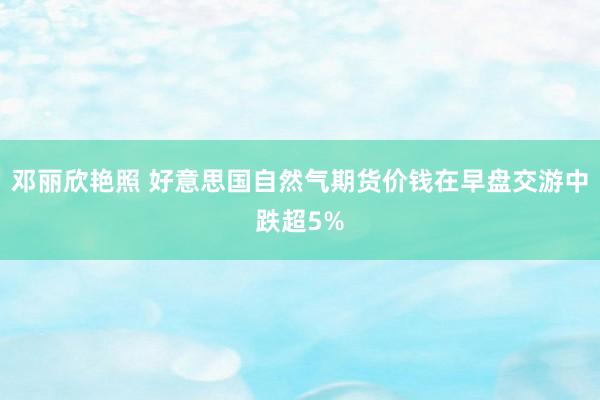 邓丽欣艳照 好意思国自然气期货价钱在早盘交游中跌超5%