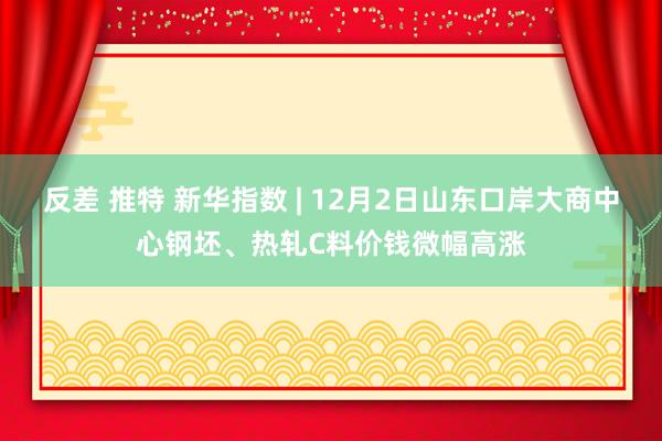 反差 推特 新华指数 | 12月2日山东口岸大商中心钢坯、热轧C料价钱微幅高涨