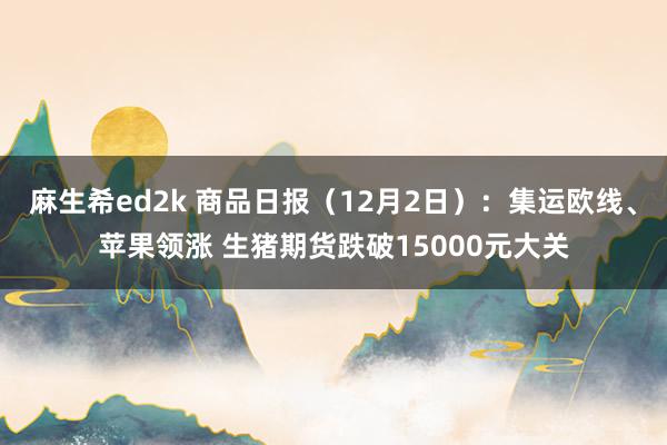 麻生希ed2k 商品日报（12月2日）：集运欧线、苹果领涨 生猪期货跌破15000元大关