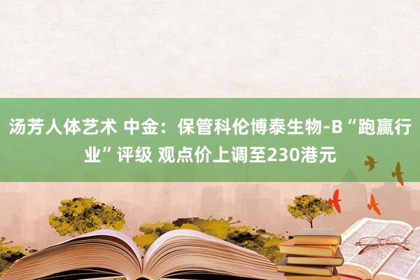 汤芳人体艺术 中金：保管科伦博泰生物-B“跑赢行业”评级 观点价上调至230港元