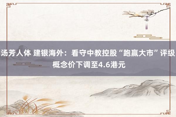 汤芳人体 建银海外：看守中教控股“跑赢大市”评级 概念价下调至4.6港元