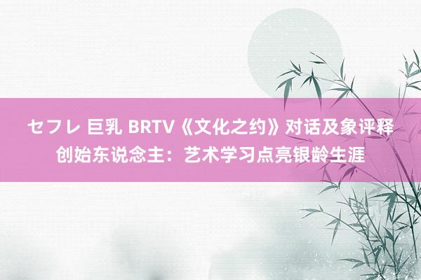 セフレ 巨乳 BRTV《文化之约》对话及象评释创始东说念主：艺术学习点亮银龄生涯