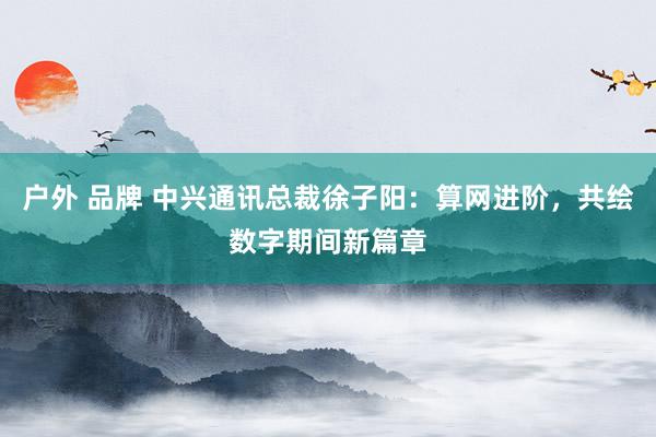 户外 品牌 中兴通讯总裁徐子阳：算网进阶，共绘数字期间新篇章