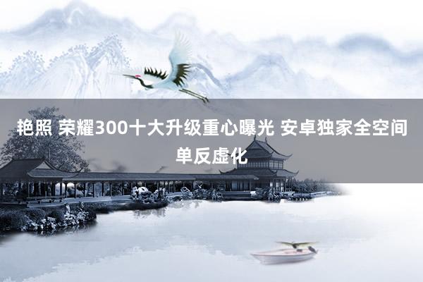 艳照 荣耀300十大升级重心曝光 安卓独家全空间单反虚化