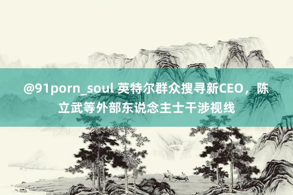 @91porn_soul 英特尔群众搜寻新CEO，陈立武等外部东说念主士干涉视线