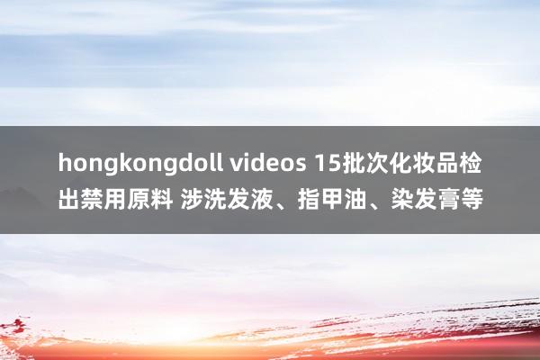 hongkongdoll videos 15批次化妆品检出禁用原料 涉洗发液、指甲油、染发膏等