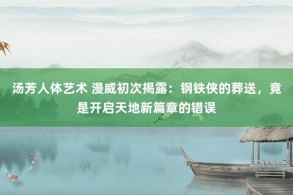 汤芳人体艺术 漫威初次揭露：钢铁侠的葬送，竟是开启天地新篇章的错误