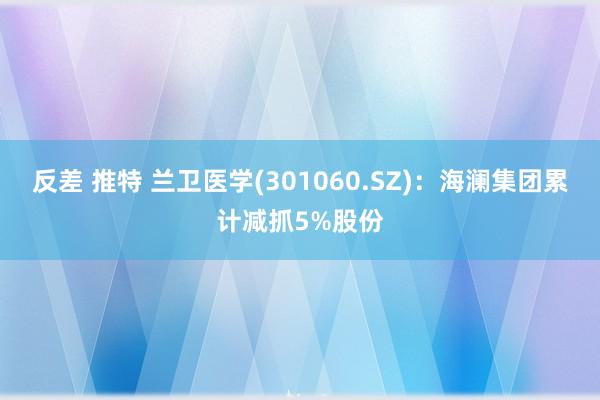 反差 推特 兰卫医学(301060.SZ)：海澜集团累计减抓5%股份