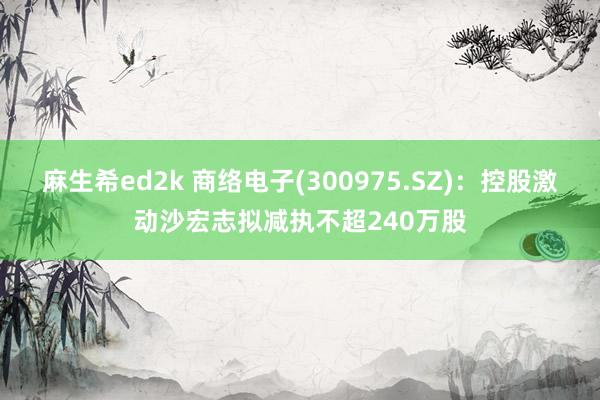 麻生希ed2k 商络电子(300975.SZ)：控股激动沙宏志拟减执不超240万股