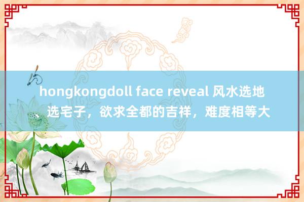 hongkongdoll face reveal 风水选地、选宅子，欲求全都的吉祥，难度相等大