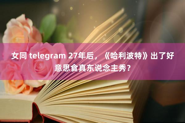 女同 telegram 27年后，《哈利波特》出了好意思食真东说念主秀？