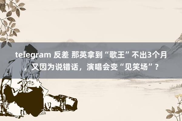 telegram 反差 那英拿到“歌王”不出3个月，又因为说错话，演唱会变“见笑场”？