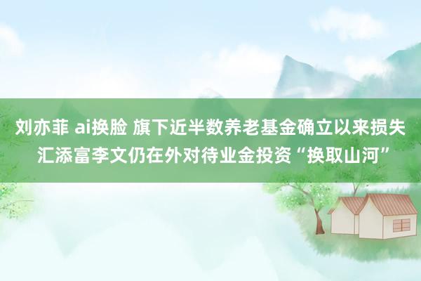 刘亦菲 ai换脸 旗下近半数养老基金确立以来损失 汇添富李文仍在外对待业金投资“换取山河”