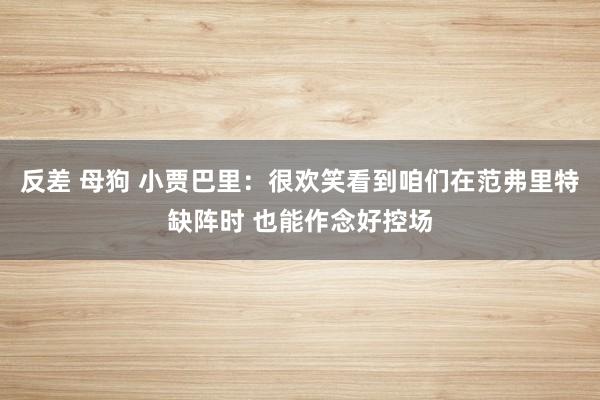 反差 母狗 小贾巴里：很欢笑看到咱们在范弗里特缺阵时 也能作念好控场