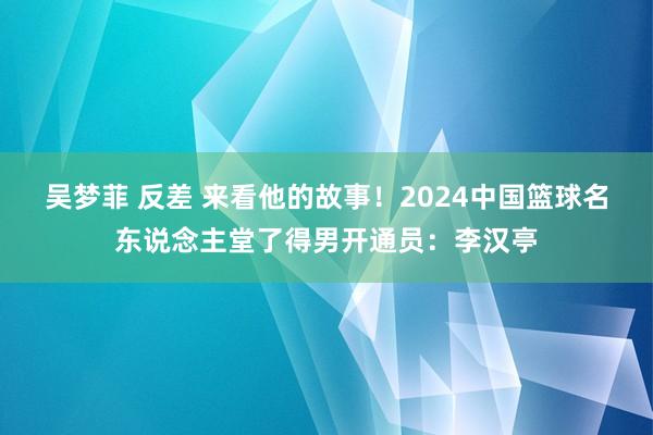 吴梦菲 反差 来看他的故事！2024中国篮球名东说念主堂了得男开通员：李汉亭