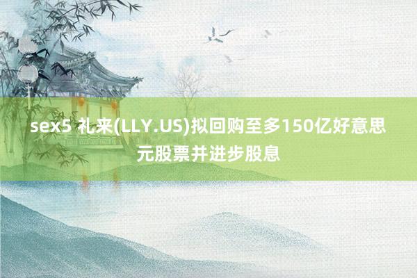 sex5 礼来(LLY.US)拟回购至多150亿好意思元股票并进步股息