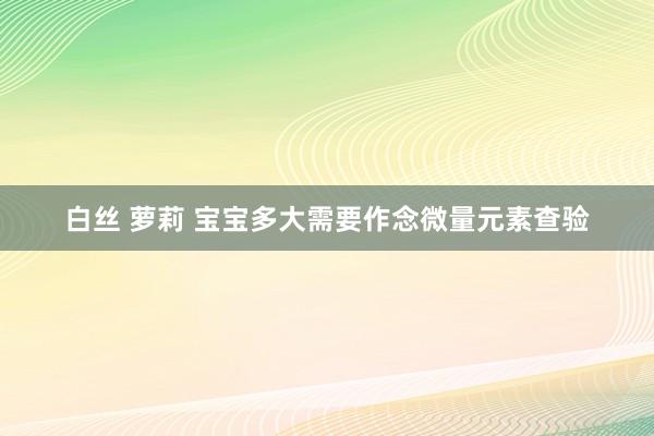 白丝 萝莉 宝宝多大需要作念微量元素查验