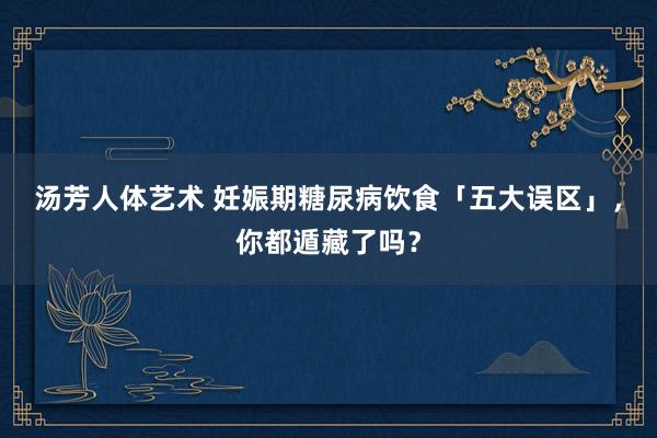 汤芳人体艺术 妊娠期糖尿病饮食「五大误区」，你都遁藏了吗？