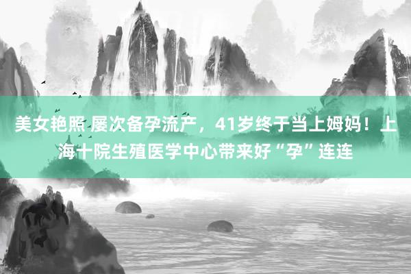 美女艳照 屡次备孕流产，41岁终于当上姆妈！上海十院生殖医学中心带来好“孕”连连