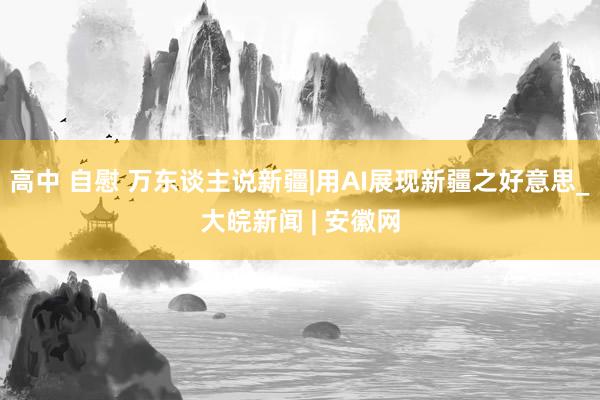 高中 自慰 万东谈主说新疆|用AI展现新疆之好意思_大皖新闻 | 安徽网