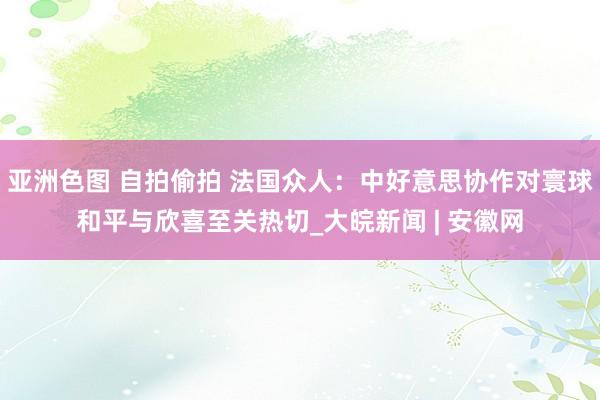 亚洲色图 自拍偷拍 法国众人：中好意思协作对寰球和平与欣喜至关热切_大皖新闻 | 安徽网