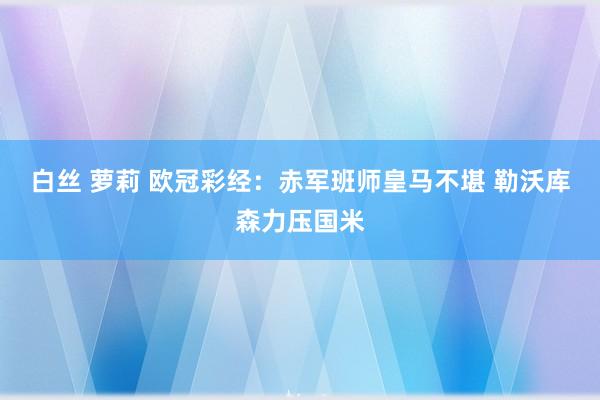 白丝 萝莉 欧冠彩经：赤军班师皇马不堪 勒沃库森力压国米