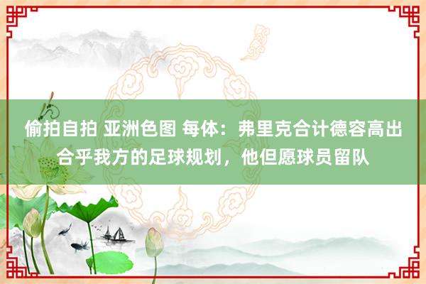 偷拍自拍 亚洲色图 每体：弗里克合计德容高出合乎我方的足球规划，他但愿球员留队