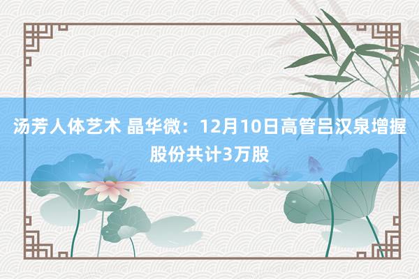 汤芳人体艺术 晶华微：12月10日高管吕汉泉增握股份共计3万股