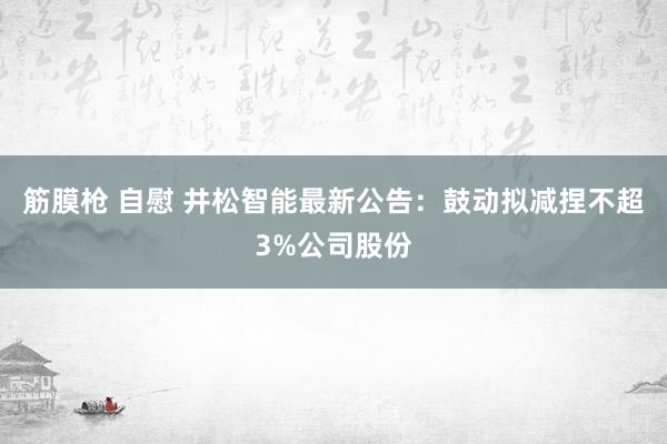 筋膜枪 自慰 井松智能最新公告：鼓动拟减捏不超3%公司股份