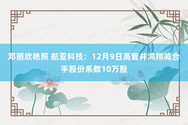 邓丽欣艳照 航亚科技：12月9日高管井鸿翔减合手股份系数10万股