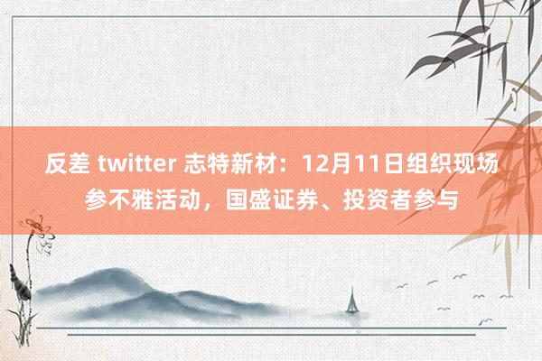 反差 twitter 志特新材：12月11日组织现场参不雅活动，国盛证券、投资者参与