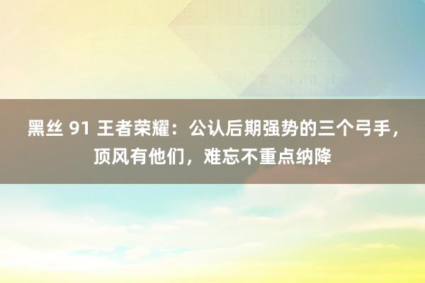 黑丝 91 王者荣耀：公认后期强势的三个弓手，顶风有他们，难忘不重点纳降