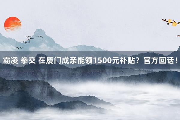 霸凌 拳交 在厦门成亲能领1500元补贴？官方回话！