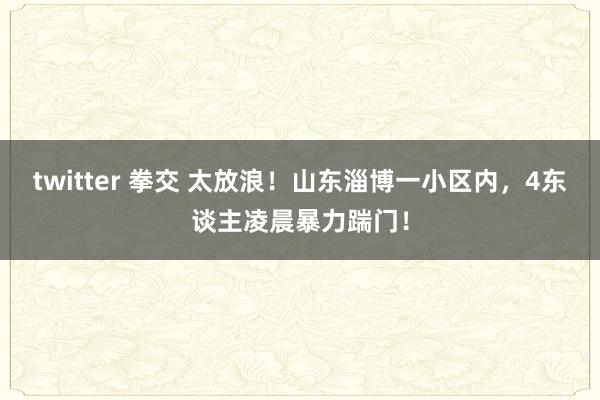 twitter 拳交 太放浪！山东淄博一小区内，4东谈主凌晨暴力踹门！